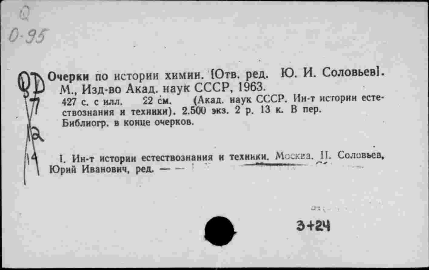 ﻿Очерки по истории химии. (Отв. ред. Ю. И. Соловьев].
М., Изд-во Акад, наук СССР, 1963.
427 с. с ИЛЛ. 22 см. ’ (Акад, наук СССР. Ин-т истории естествознания и техники). 2.500 экз. 2 р. 13 к. В пер.
Библиогр. в конце очерков.
I. Ин-т истории естествознания и техники. Москва. _П. Соловьев, Юрий Иванович, ред.--------
э+гч